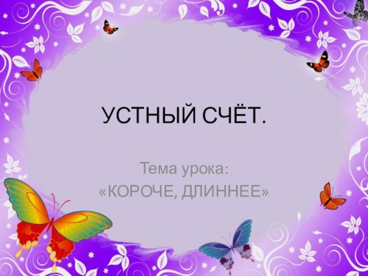 УСТНЫЙ СЧЁТ.Тема урока:«КОРОЧЕ, ДЛИННЕЕ»