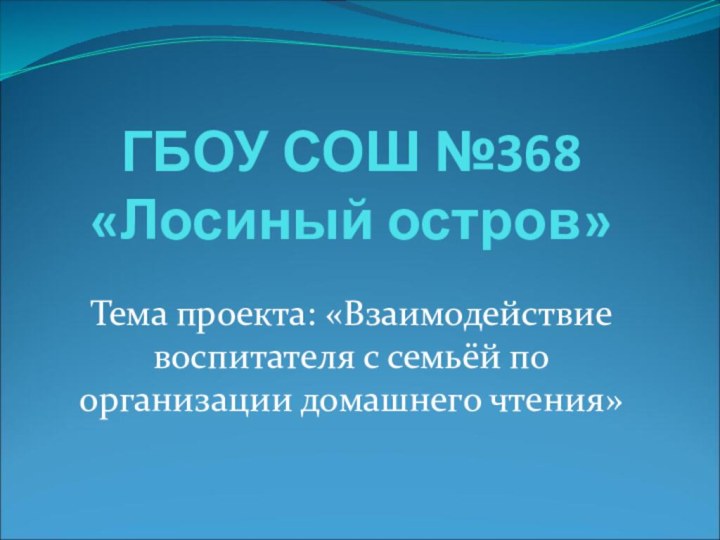 ГБОУ СОШ №368 «Лосиный остров»Тема проекта: «Взаимодействие воспитателя с семьёй по организации домашнего чтения»