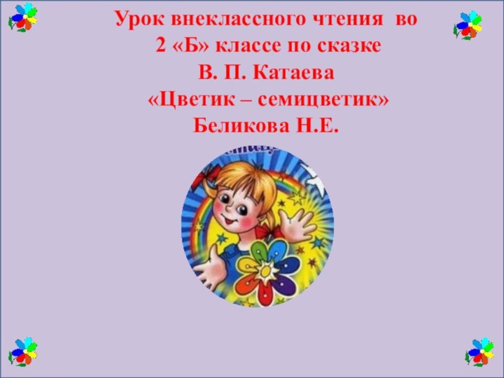 Урок внеклассного чтения во 2 «Б» классе по сказке В. П. Катаева «Цветик – семицветик»Беликова Н.Е.