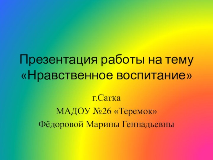 Презентация работы на тему «Нравственное воспитание» г.СаткаМАДОУ №26 «Теремок»Фёдоровой Марины Геннадьевны