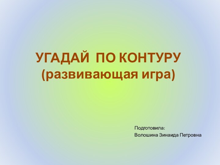 Подготовила:Волошина Зинаида ПетровнаУГАДАЙ ПО КОНТУРУ (развивающая игра)