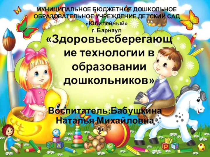 «Здоровьесберегающие технологии в образовании дошкольников»Воспитатель:Бабушкина Наталья МихайловнаМУНИЦИПАЛЬНОЕ БЮДЖЕТНОЕ ДОШКОЛЬНОЕ ОБРАЗОВАТЕЛЬНОЕ УЧРЕЖДЕНИЕ ДЕТСКИЙ САД «Юбилейный» г. Барнаул