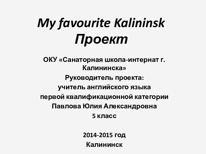 My favourite Kalininsk Проект ОКУ «Санаторная школа-интернат г. Калининска»Руководитель проекта:учитель английского языкапервой