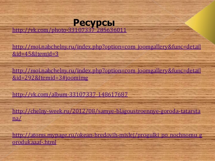 Ресурсыhttp://vk.com/photo-33107337_285636011 http://moi.nabchelny.ru/index.php?option=com_joomgallery&func=detail&id=45&Itemid=3http://moi.nabchelny.ru/index.php?option=com_joomgallery&func=detail&id=292&Itemid=3#joomimg http://vk.com/album-33107337_148617687 http://chelny-week.ru/2012/08/samye-blagoustroennye-goroda-tatarstana/ http://atoms.mypage.ru/okean-bredovih-mislej/progulki_po_nochnomu_gorodukaaaf-.html