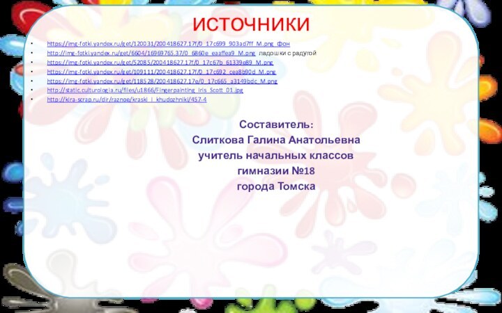 источникиhttps://img-fotki.yandex.ru/get/120031/200418627.17f/0_17c699_903ad7ff_M.png фонhttp://img-fotki.yandex.ru/get/6604/16969765.37/0_6860e_eaaffea9_M.png ладошки с радугойhttps://img-fotki.yandex.ru/get/52085/200418627.17f/0_17c67b_61339e89_M.png https://img-fotki.yandex.ru/get/109111/200418627.17f/0_17c692_cea8b90d_M.png https://img-fotki.yandex.ru/get/118528/200418627.17e/0_17c665_a3149bdc_M.pnghttp://static.culturologia.ru/files/u1866/Fingerpainting_Iris_Scott_01.jpghttp://kira-scrap.ru/dir/raznoe/kraski_i_khudozhniki/457-4Составитель:Слиткова Галина Анатольевнаучитель начальных классовгимназии №18 города Томска