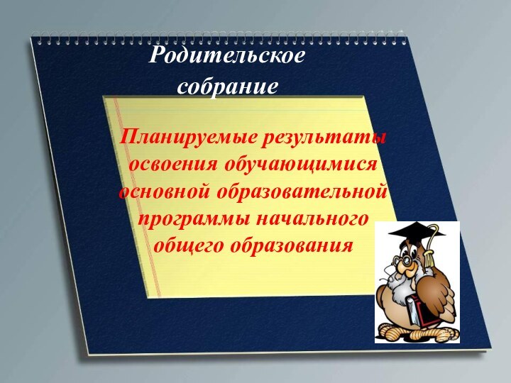 Родительское собраниеПланируемые результаты освоения обучающимися основной образовательной программы начального общего образования