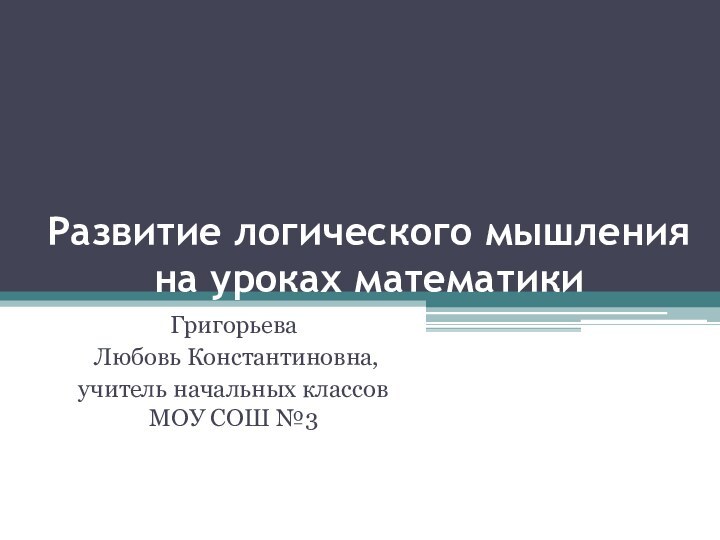 Развитие логического мышления на уроках математикиГригорьева Любовь Константиновна,учитель начальных классов МОУ СОШ №3