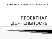 ПРОЕКТНАЯ ДЕЯТЕЛЬНОСТЬ ГБОУ ШКОЛА ЛИЦЕЙ 1420 КОРПУС 10 презентация