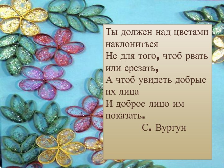 Ты должен над цветами наклонитьсяНе для того, чтоб рвать или срезать,А чтоб