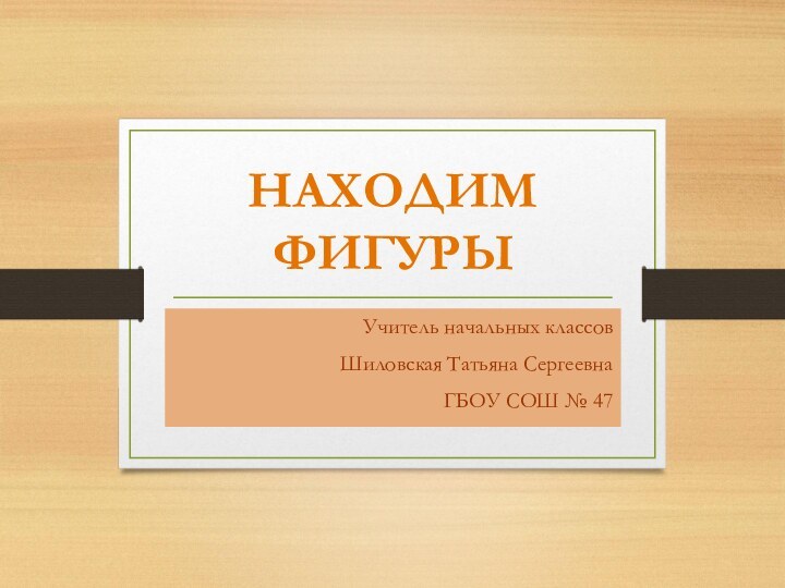 НАХОДИМ ФИГУРЫУчитель начальных классовШиловская Татьяна СергеевнаГБОУ СОШ № 47