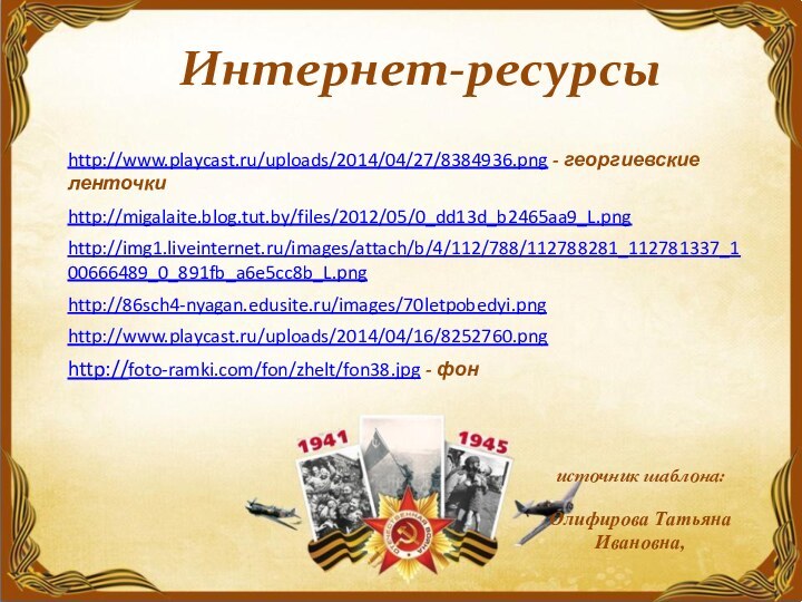 Интернет-ресурсыhttp://foto-ramki.com/fon/zhelt/fon38.jpg - фон http://www.playcast.ru/uploads/2014/04/27/8384936.png - георгиевские ленточкиhttp://migalaite.blog.tut.by/files/2012/05/0_dd13d_b2465aa9_L.png http://img1.liveinternet.ru/images/attach/b/4/112/788/112788281_112781337_100666489_0_891fb_a6e5cc8b_L.png http://86sch4-nyagan.edusite.ru/images/70letpobedyi.png http://www.playcast.ru/uploads/2014/04/16/8252760.png