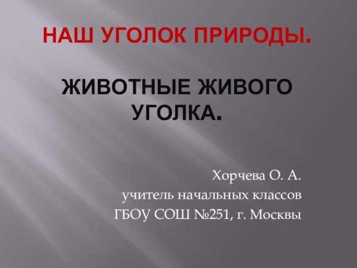 НАШ УГОЛОК ПРИРОДЫ.  ЖИВОТНЫЕ ЖИВОГО УГОЛКА.Хорчева О. А. учитель начальных классовГБОУ СОШ №251, г. Москвы