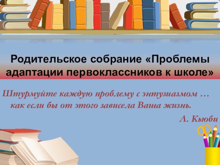 Родительское собрание «Проблемы адаптации первоклассников к школе»Штурмуйте каждую проблему с энтузиазмом …