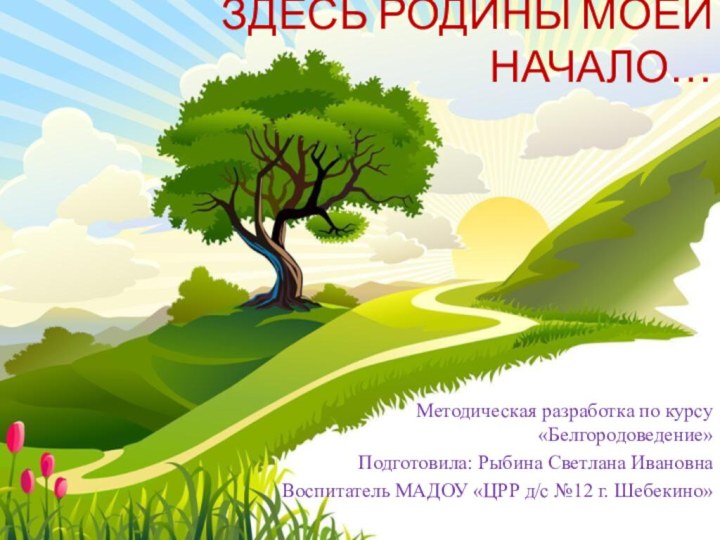 ЗДЕСЬ РОДИНЫ МОЕЙ НАЧАЛО…  Методическая разработка по курсу «Белгородоведение»Подготовила: Рыбина Светлана