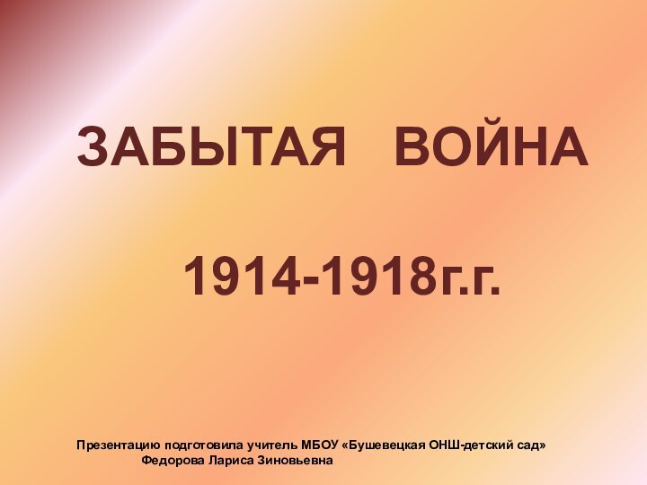 ЗАБЫТАЯ  ВОЙНА    1914-1918г.г.Презентацию подготовила учитель МБОУ «Бушевецкая ОНШ-детский сад»		Федорова Лариса Зиновьевна