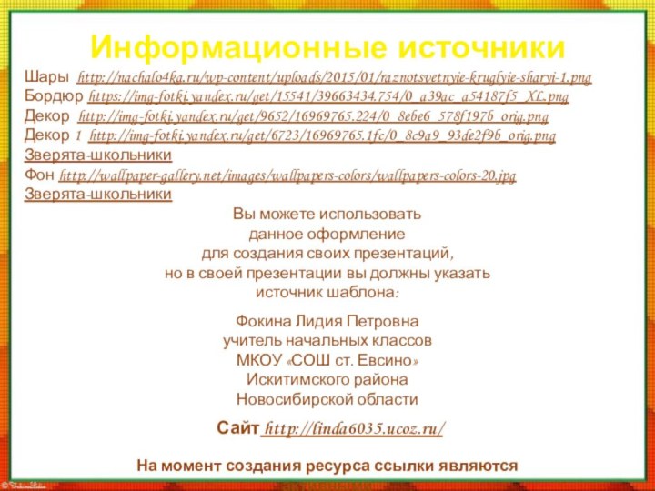 Информационные источникиШары http://nachalo4ka.ru/wp-content/uploads/2015/01/raznotsvetnyie-kruglyie-sharyi-1.pngБордюр https://img-fotki.yandex.ru/get/15541/39663434.754/0_a39ac_a54187f5_XL.pngДекор http://img-fotki.yandex.ru/get/9652/16969765.224/0_8ebe6_578f197b_orig.pngДекор 1 http://img-fotki.yandex.ru/get/6723/16969765.1fc/0_8c9a9_93de2f9b_orig.pngЗверята-школьникиФон http://wallpaper-gallery.net/images/wallpapers-colors/wallpapers-colors-20.jpgЗверята-школьникиНа момент создания ресурса ссылки являются активными