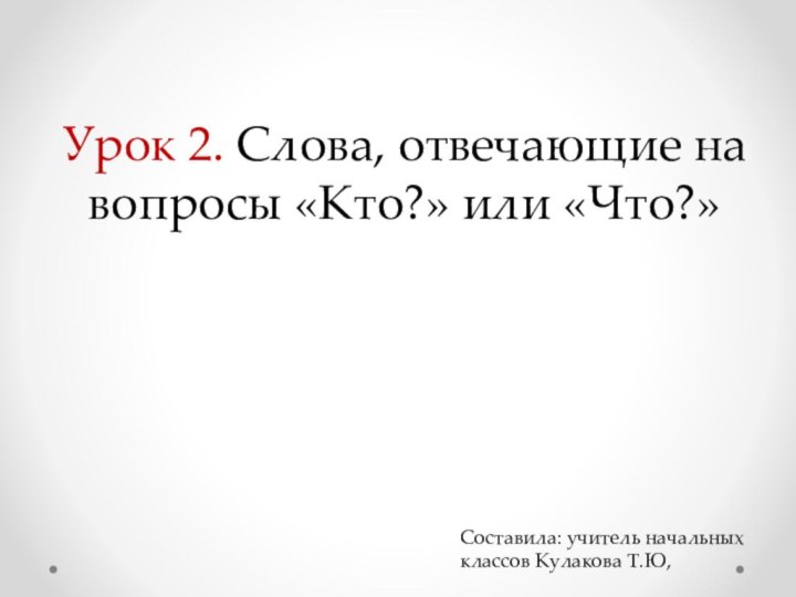 Урок 2. Слова, отвечающие на вопросы «Кто?» или «Что?»Составила: учитель начальных классов Кулакова Т.Ю,