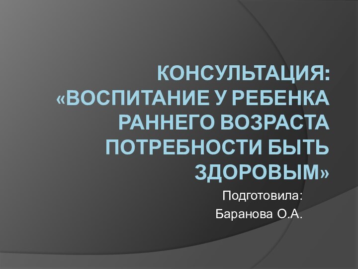 КОНСУЛЬТАЦИЯ: «ВОСПИТАНИЕ У РЕБЕНКА РАННЕГО ВОЗРАСТА ПОТРЕБНОСТИ БЫТЬ ЗДОРОВЫМ»Подготовила: Баранова О.А.