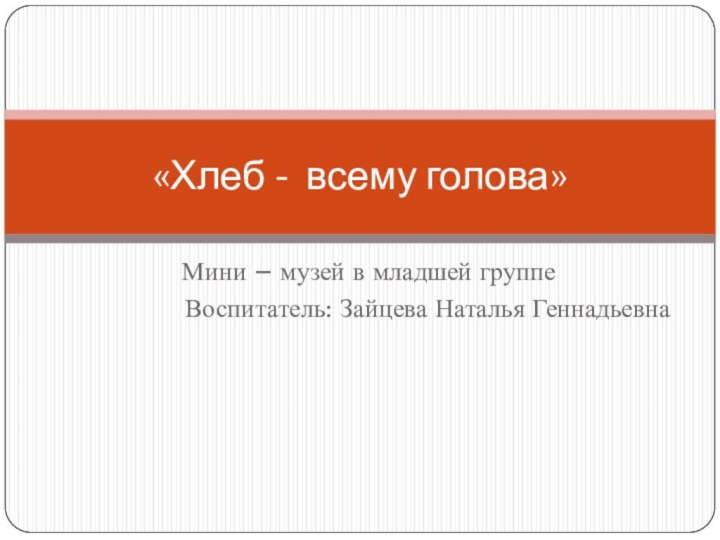 Мини – музей в младшей группе Воспитатель: Зайцева Наталья Геннадьевна «Хлеб - всему голова»