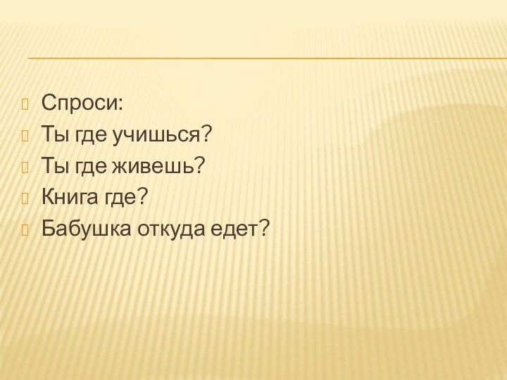 Спроси:Ты где учишься?Ты где живешь?Книга где?Бабушка откуда едет?