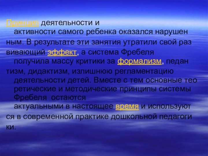 Принцип деятельности и активности самого ребенка оказался нарушенным. В результате эти занятия утратили свой развивающий эффект, а система Фребеля получила массу критики за формализм, педантизм, дидактизм, излишнюю регламентацию деятельности детей. Вместе с тем основные теоретические и методические принципы системы Фребеля  остаются актуальными в настоящее время и используются в современной практике дошкольной педагогики.