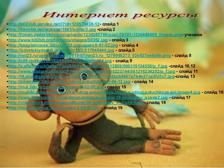 http://im2-tub.yandex.net/i?id=120539438-12- слайд 1http://kino-hit.net/storage/1643/scrns/2.jpg -слайд 2http://forum.materinstvo.ru/uploads/1236385780/post-70101-1236449698_thumb.png- ученикиhttp://www.bit2bit.org/torrents/images/50362.jpg - слайд 3http://besplatnovse.3dn.ru/1/38.popugaev.0-01-52.jpg - слайд 4Http://sovetskiymultik.at.ua/_ph/16/2/517946444.jpg