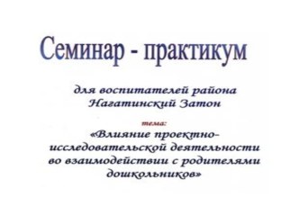 Семинар-практикум для воспитателей района Нагатинский затон города Москвы. Влияние проектно-исследовательской деятельности во взаимодествии с родителями дошкольников. методическая разработка (старшая группа)