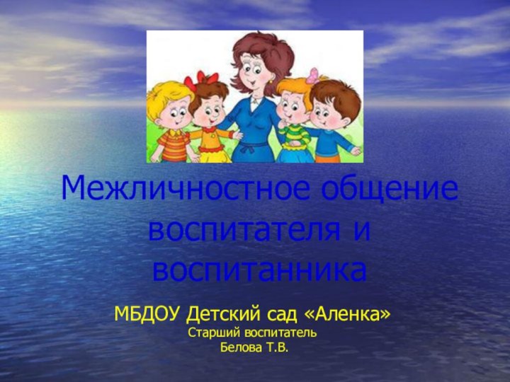 Межличностное общение воспитателя и воспитанникаМБДОУ Детский сад «Аленка»Старший воспитатель Белова Т.В.