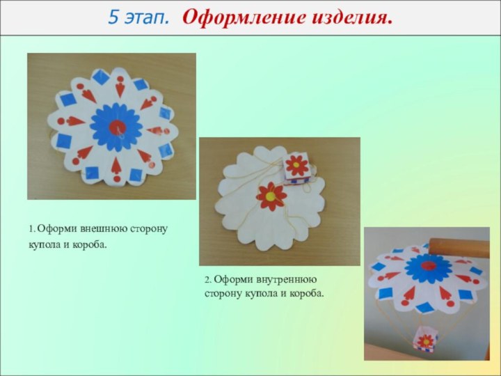 5 этап. Оформление изделия. 1. Оформи внешнюю сторону купола и короба.2. Оформи