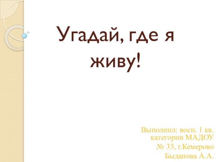 Угадай, где я живу!Выполнил: восп. 1 кв. категории МАДОУ № 33, г.Кемерово Быданова А.А.