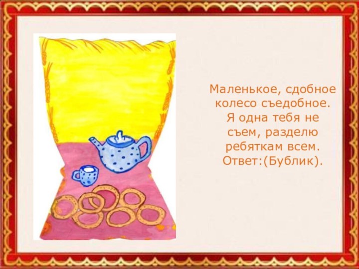 Маленькое, сдобное колесо съедобное. Я одна тебя не съем, разделю ребяткам всем. Ответ:(Бублик).