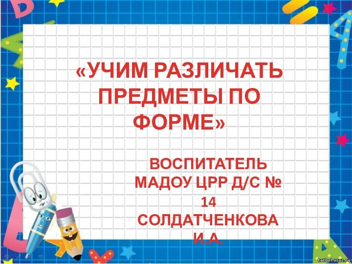 «УЧИМ РАЗЛИЧАТЬ ПРЕДМЕТЫ ПО ФОРМЕ»ВОСПИТАТЕЛЬМАДОУ ЦРР Д/С № 14СОЛДАТЧЕНКОВА И.А.