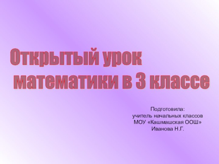 Открытый урок   математики в 3 классеПодготовила: учитель начальных классов МОУ «Кашмашская ООШ»Иванова Н.Г.