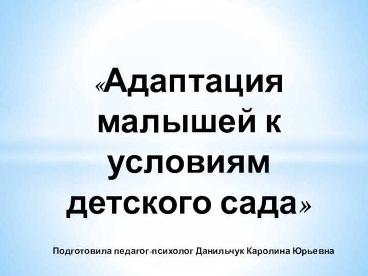 «Адаптация малышей к условиям детского сада»  Подготовила педагог-психолог Данильчук Каролина Юрьевна