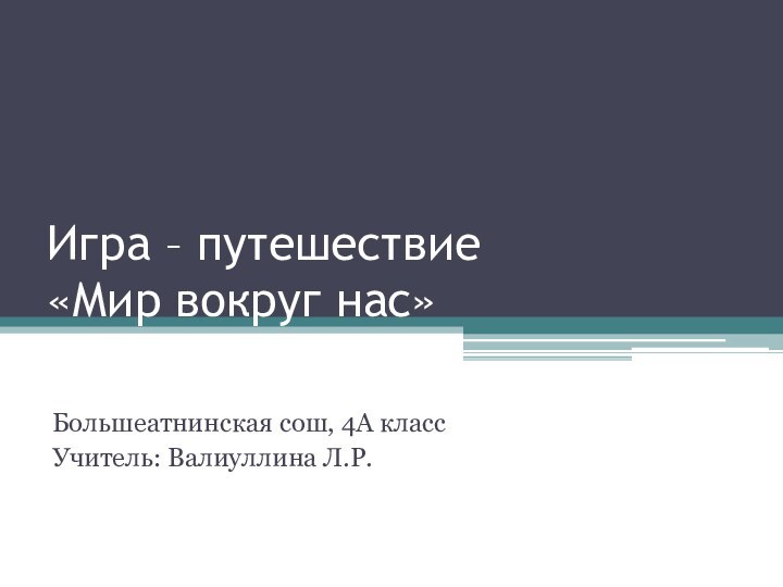 Игра – путешествие «Мир вокруг нас»Большеатнинская сош, 4А классУчитель: Валиуллина Л.Р.