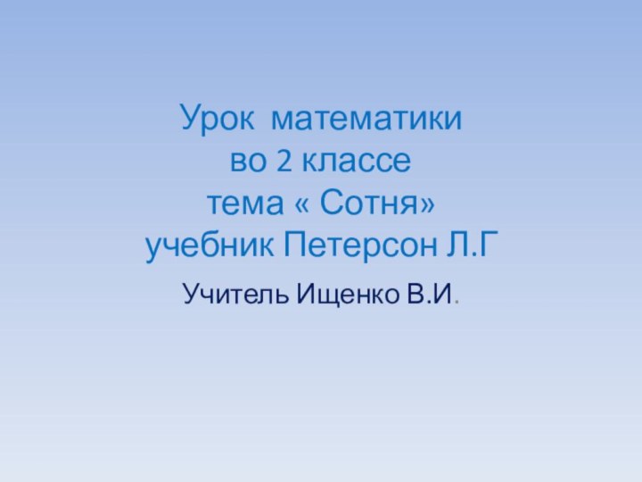 Урок математики во 2 классе тема « Сотня» учебник Петерсон Л.Г Учитель Ищенко В.И.