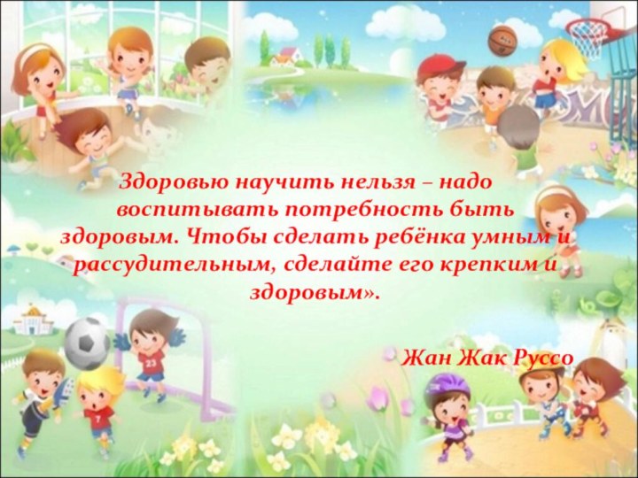 Здоровью научить нельзя – надо воспитывать потребность быть здоровым. Чтобы сделать ребёнка