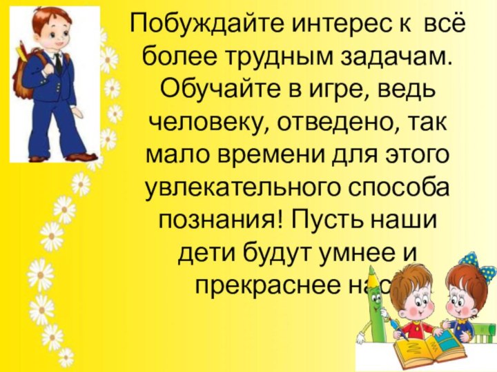 Побуждайте интерес к всё более трудным задачам. Обучайте в игре, ведь человеку,