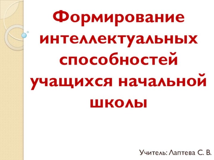 Формирование интеллектуальных способностей учащихся начальной школыУчитель: Лаптева С. В.