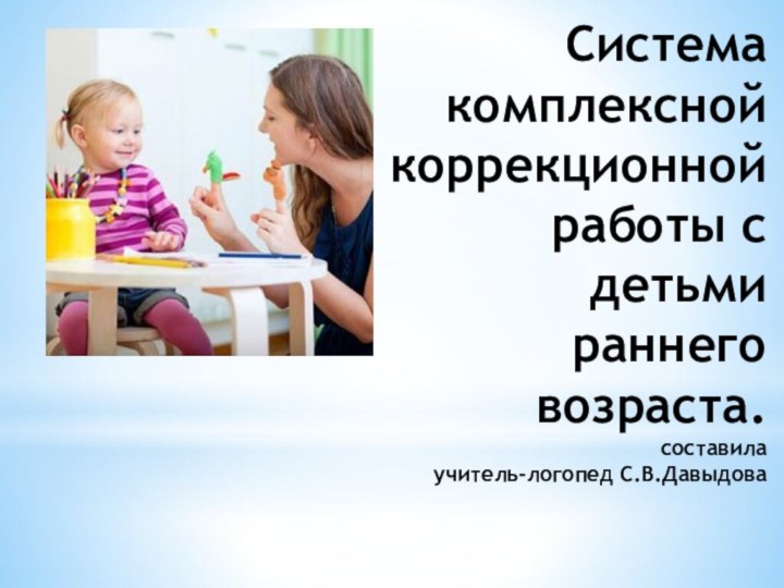 Система комплексной коррекционной работы c детьми раннего возраста. составила учитель-логопед С.В.Давыдова