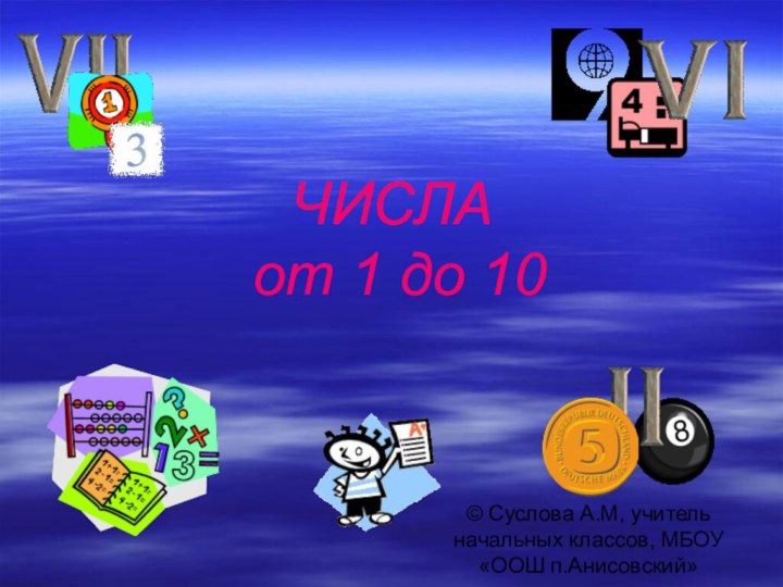 ЧИСЛА  от 1 до 10© Суслова А.М, учитель начальных классов, МБОУ «ООШ п.Анисовский»