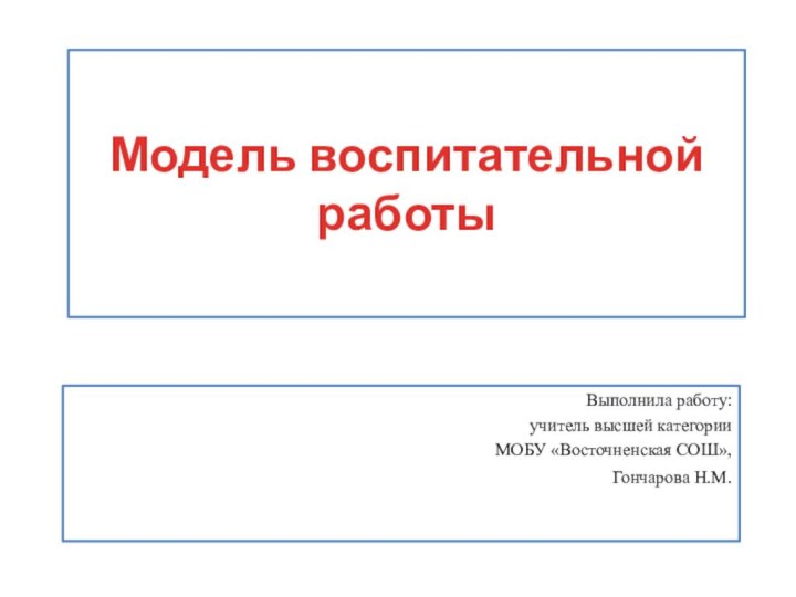 Модель воспитательной работыВыполнила работу: учитель высшей категорииМОБУ «Восточненская СОШ»,Гончарова Н.М.