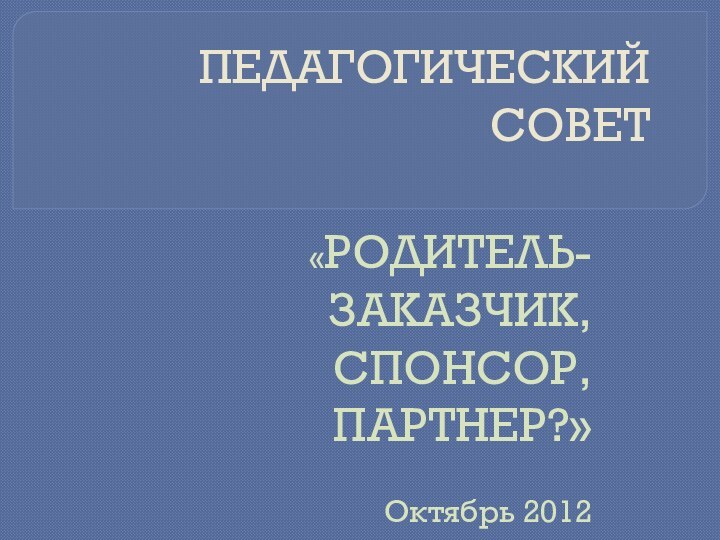 ПЕДАГОГИЧЕСКИЙ СОВЕТ«РОДИТЕЛЬ- ЗАКАЗЧИК, СПОНСОР, ПАРТНЕР?»Октябрь 2012