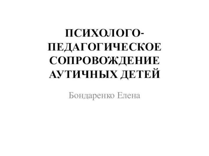 ПСИХОЛОГО-ПЕДАГОГИЧЕСКОЕ СОПРОВОЖДЕНИЕ АУТИЧНЫХ ДЕТЕЙБондаренко Елена