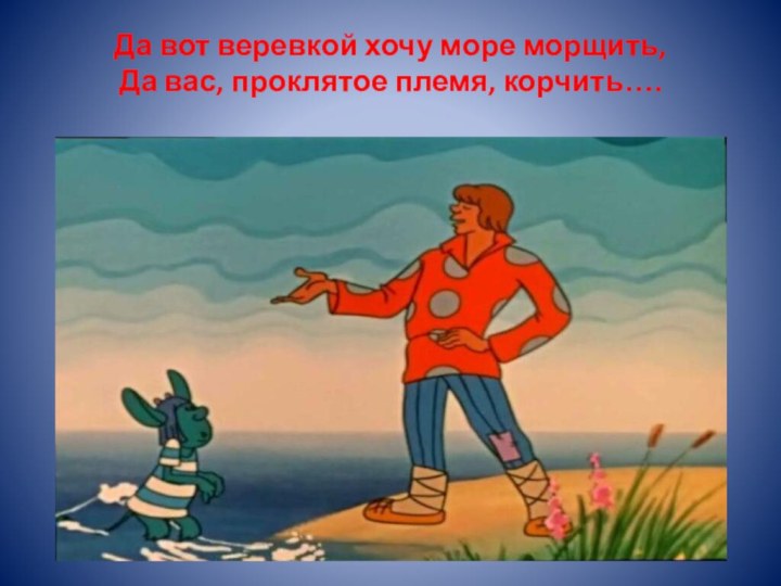 Да вот веревкой хочу море морщить, Да вас, проклятое племя, корчить….