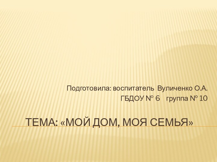 Тема: «Мой дом, моя семья» Подготовила: воспитатель Вуличенко О.А.ГБДОУ № 6  группа № 10