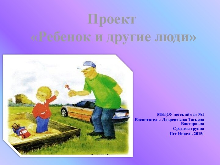 МБДОУ детский сад №1Воспитатель: Лаврентьева Татьяна ВикторовнаСредняя группаПгт Никель 2015г Проект «Ребенок и другие люди»