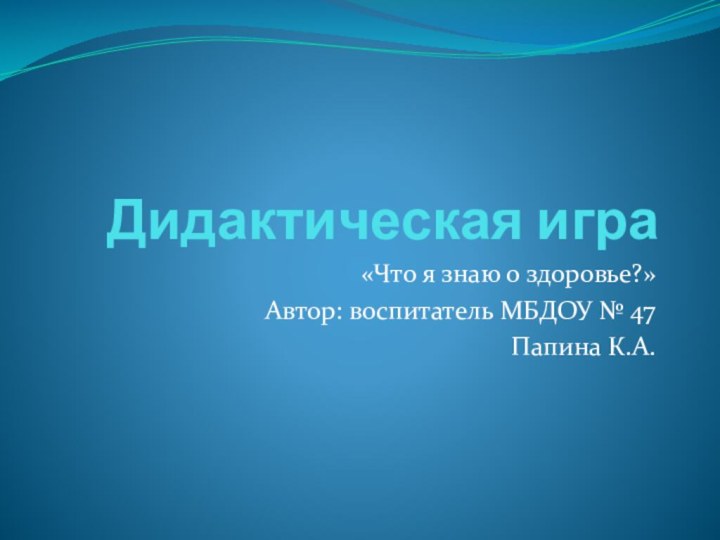 Дидактическая игра «Что я знаю о здоровье?»Автор: воспитатель МБДОУ № 47Папина К.А.