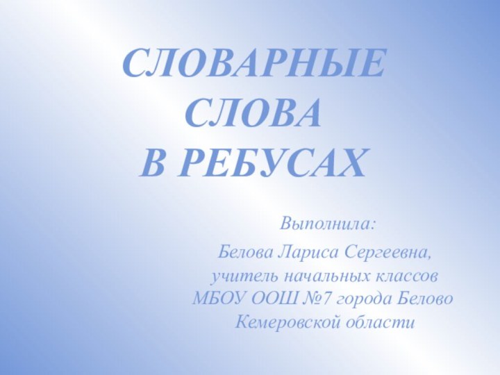 СЛОВАРНЫЕ СЛОВА  В РЕБУСАХ Выполнила:  Белова Лариса Сергеевна,  учитель