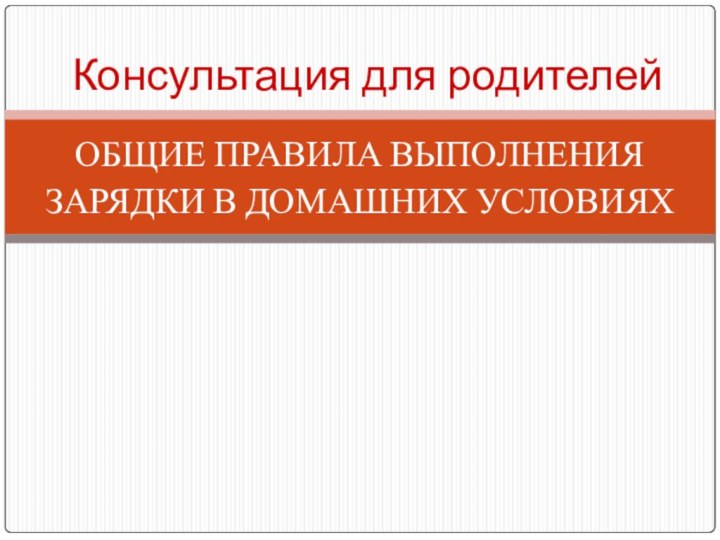 ОБЩИЕ ПРАВИЛА ВЫПОЛНЕНИЯЗАРЯДКИ В ДОМАШНИХ УСЛОВИЯХКонсультация для родителей